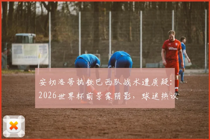 安切洛蒂执教巴西队战术遭质疑:2026世界杯前景蒙阴影,球迷热议是否该为失利负责