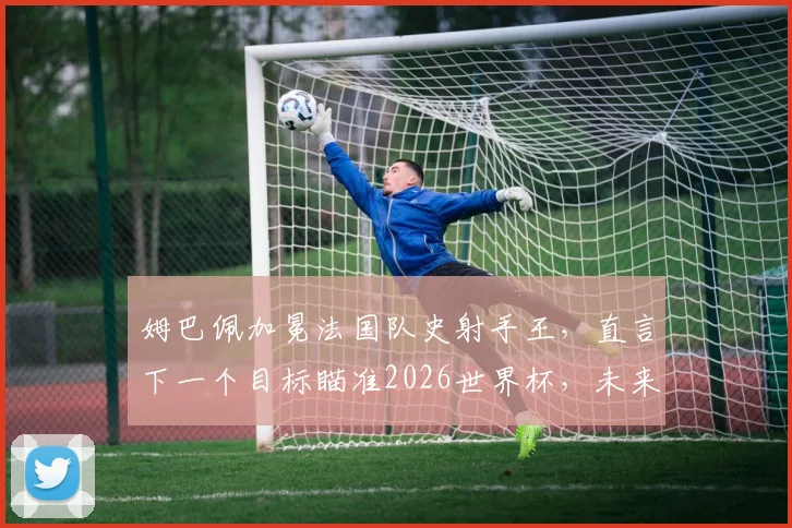 姆巴佩加冕法国队史射手王，直言下一个目标瞄准2026世界杯，未来更多纪录等待他去超越