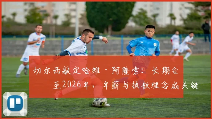 切尔西敲定哈维·阿隆索:长期合同至2026年,年薪与执教理念成关键,RMC独家解读签约细节