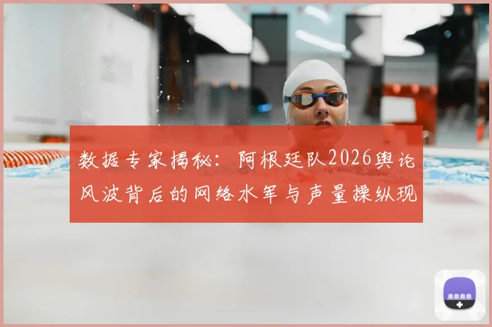 数据专家揭秘:阿根廷队2026舆论风波背后的网络水军与声量操纵现象解析
