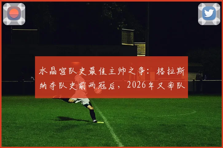 水晶宫队史最佳主帅之争：格拉斯纳夺队史前两冠后，2026年又率队首次闯入欧战决赛资格详解