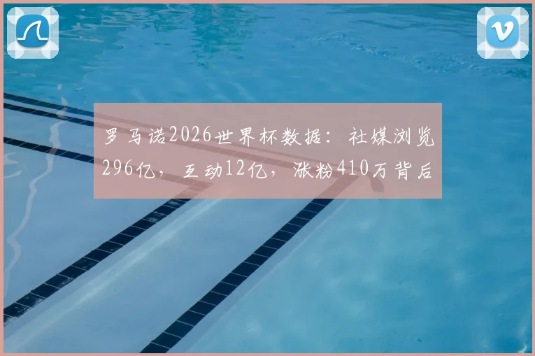 罗马诺2026世界杯数据：社媒浏览296亿，互动12亿，涨粉410万背后的营销启示