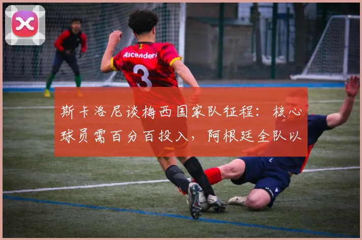 斯卡洛尼谈梅西国家队征程：核心球员需百分百投入，阿根廷全队以拥有梅西为荣