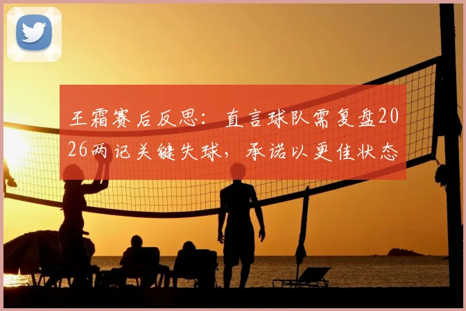 王霜赛后反思：直言球队需复盘2026两记关键失球，承诺以更佳状态迎接未来挑战