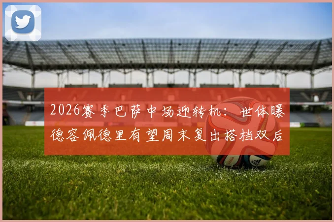 2026赛季巴萨中场迎转机：世体曝德容佩德里有望周末复出搭档双后腰，解析球队战术影响与比赛看点