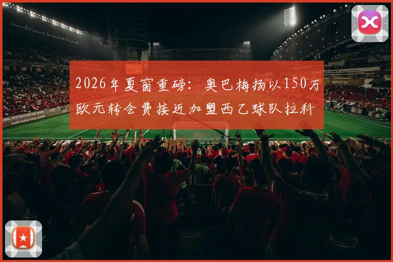 2026年夏窗重磅：奥巴梅扬以150万欧元转会费接近加盟西乙球队拉科鲁尼亚，队报独家披露细节