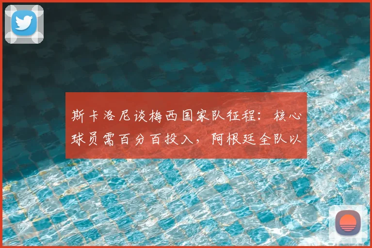 斯卡洛尼谈梅西国家队征程：核心球员需百分百投入，阿根廷全队以拥有梅西为荣