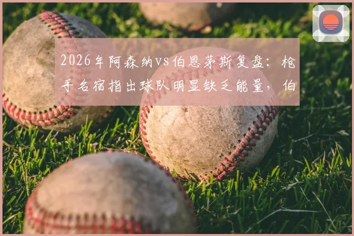 2026年阿森纳vs伯恩茅斯复盘:枪手名宿指出球队明显缺乏能量,伯恩茅斯高压战术执行出色