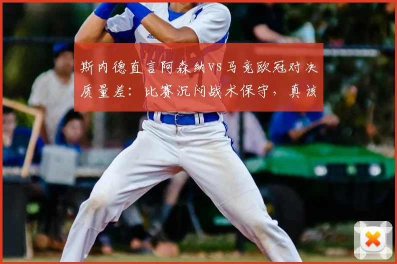 斯内德直言阿森纳vs马竞欧冠对决质量差：比赛沉闷战术保守，真该让拜仁巴黎直接进决赛？球迷热议焦点分析