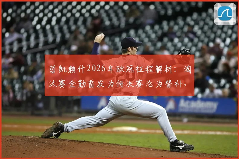哲凯赖什2026年欧冠征程解析:淘汰赛全勤首发为何决赛沦为替补,背后战术调整与球员状态深度观察
