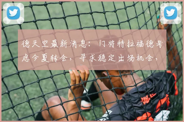 德天空最新消息：门将特拉福德考虑今夏转会，寻求稳定出场机会，曼城面临人才流失
