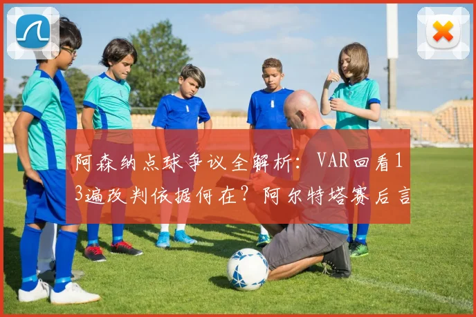 阿森纳点球争议全解析：VAR回看13遍改判依据何在？阿尔特塔赛后言论引热议