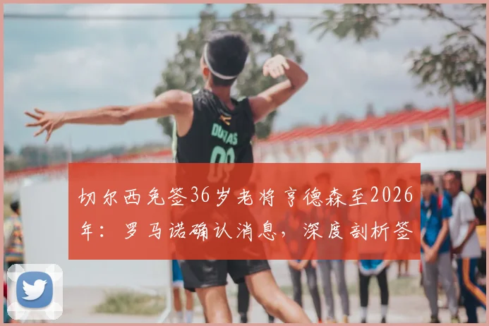 切尔西免签36岁老将亨德森至2026年：罗马诺确认消息，深度剖析签约背后考量