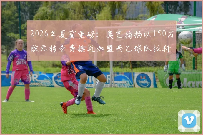 2026年夏窗重磅:奥巴梅扬以150万欧元转会费接近加盟西乙球队拉科鲁尼亚,队报独家披露细节