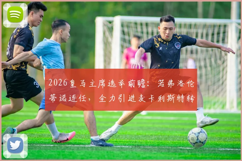 2026皇马主席选举前瞻:若弗洛伦蒂诺连任,全力引进麦卡利斯特转会皇马成关键布局